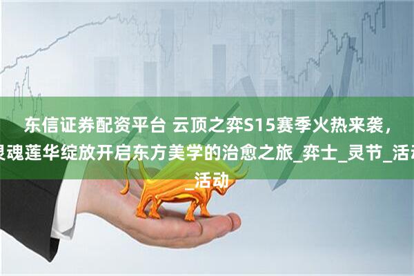 东信证券配资平台 云顶之弈S15赛季火热来袭，灵魂莲华绽放开启东方美学的治愈之旅_弈士_灵节_活动