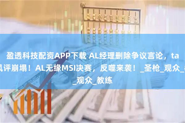 盈透科技配资APP下载 AL经理删除争议言论，tabe风评崩塌！AL无缘MSI决赛，反噬来袭！_圣枪_观众_教练