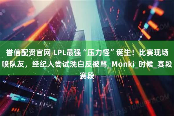 誉信配资官网 LPL最强“压力怪”诞生！比赛现场喷队友，经纪人尝试洗白反被骂_Monki_时候_赛段