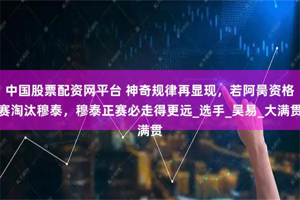 中国股票配资网平台 神奇规律再显现，若阿昺资格赛淘汰穆泰，穆泰正赛必走得更远_选手_吴易_大满贯