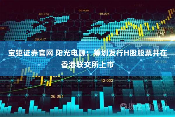 宝钜证券官网 阳光电源：筹划发行H股股票并在香港联交所上市