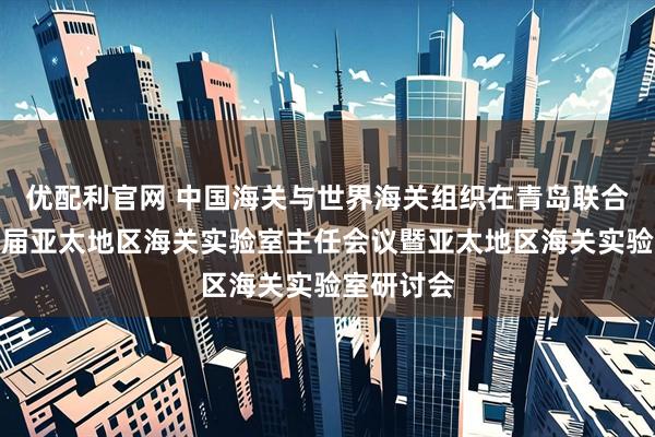 优配利官网 中国海关与世界海关组织在青岛联合举办第四届亚太地区海关实验室主任会议暨亚太地区海关实验室研讨会