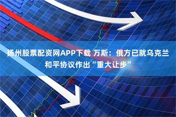 扬州股票配资网APP下载 万斯：俄方已就乌克兰和平协议作出“重大让步”
