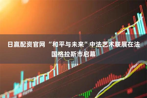 日赢配资官网 “和平与未来”中法艺术联展在法国格拉斯市启幕