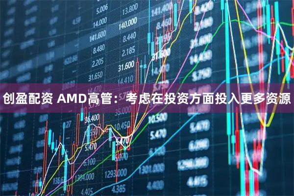 创盈配资 AMD高管：考虑在投资方面投入更多资源