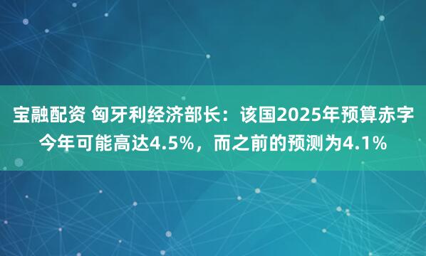 宝融配资 匈牙利经济部长：该国2025年预算赤字今年可能高达4.5%，而之前的预测为4.1%
