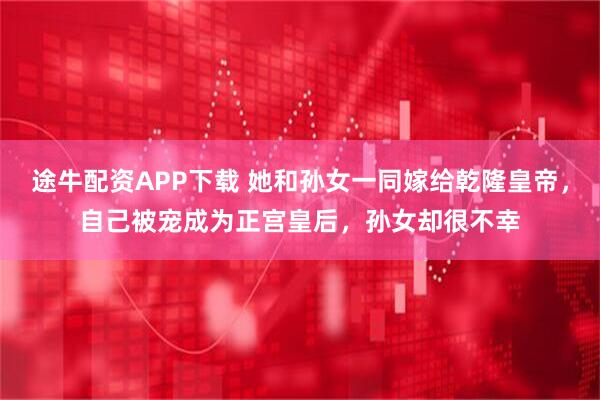 途牛配资APP下载 她和孙女一同嫁给乾隆皇帝，自己被宠成为正宫皇后，孙女却很不幸