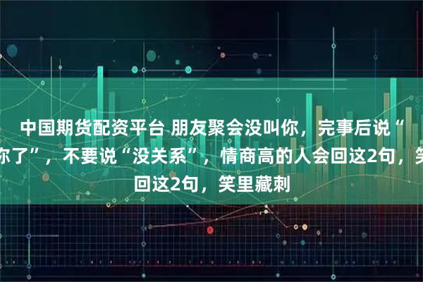 中国期货配资平台 朋友聚会没叫你，完事后说“忘记叫你了”，不要说“没关系”，情商高的人会回这2句，笑里藏刺