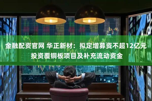 金融配资官网 华正新材：拟定增募资不超12亿元 投资覆铜板项目及补充流动资金
