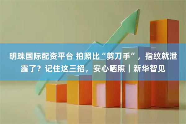 明珠国际配资平台 拍照比“剪刀手”，指纹就泄露了？记住这三招，安心晒照｜新华智见